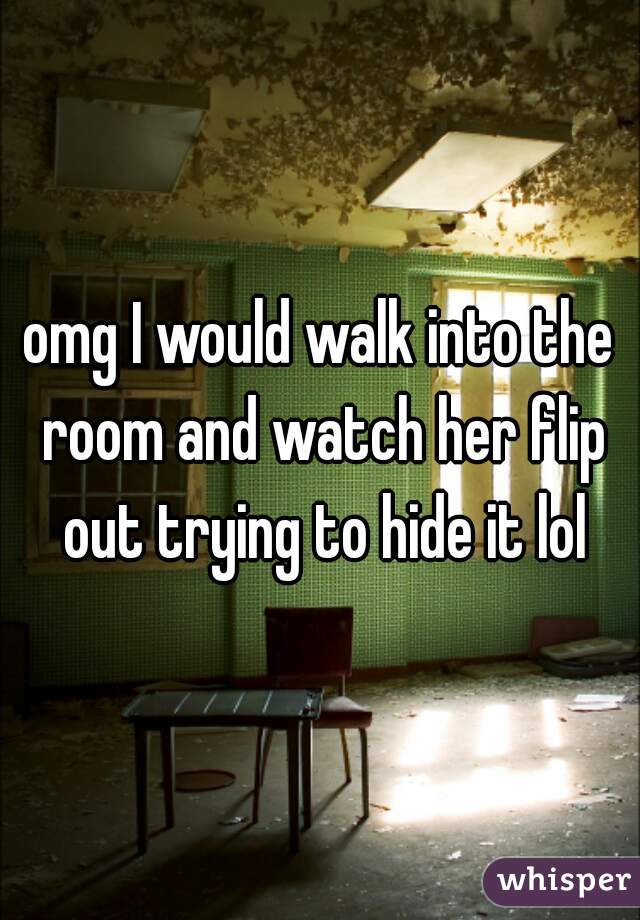 omg I would walk into the room and watch her flip out trying to hide it lol