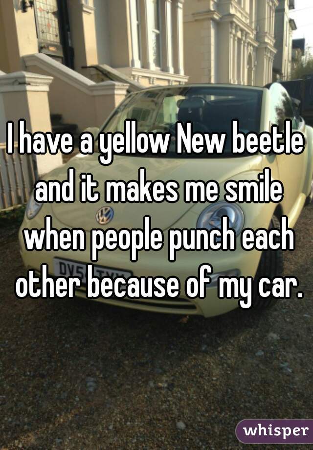I have a yellow New beetle and it makes me smile when people punch each other because of my car.