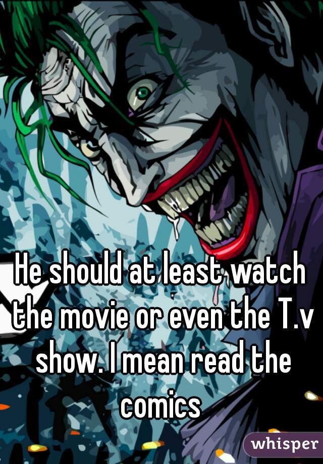 He should at least watch the movie or even the T.v show. I mean read the comics 
