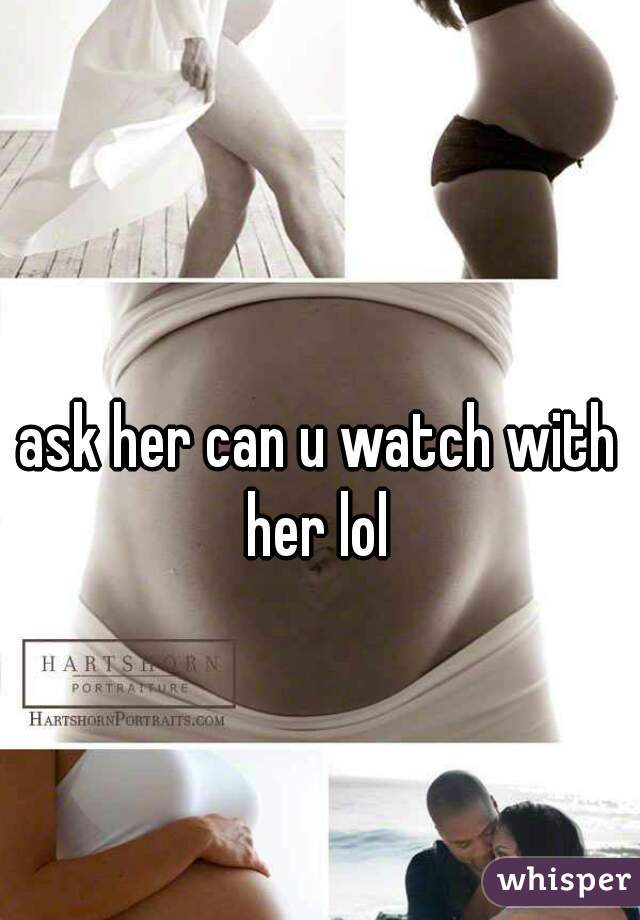 ask her can u watch with her lol 