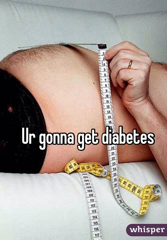 Ur gonna get diabetes 