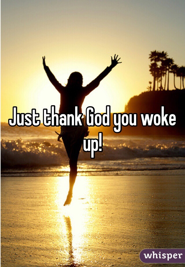 Just thank God you woke up!