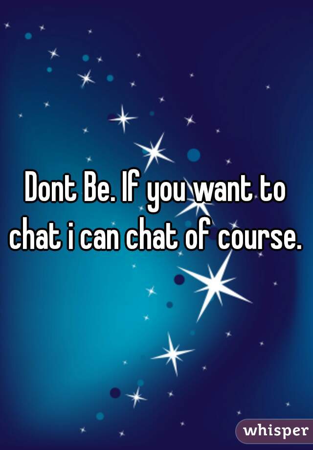 Dont Be. If you want to chat i can chat of course. 