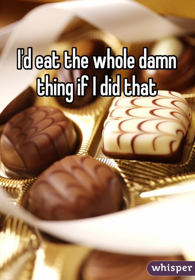 I'd eat the whole damn thing if I did that