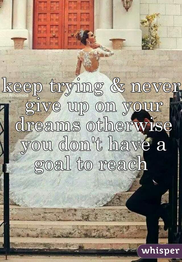 keep trying & never give up on your dreams otherwise you don't have a goal to reach 