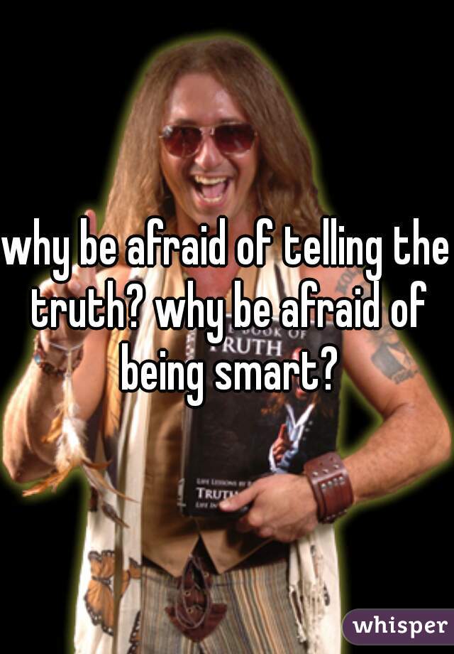 why be afraid of telling the truth? why be afraid of being smart?