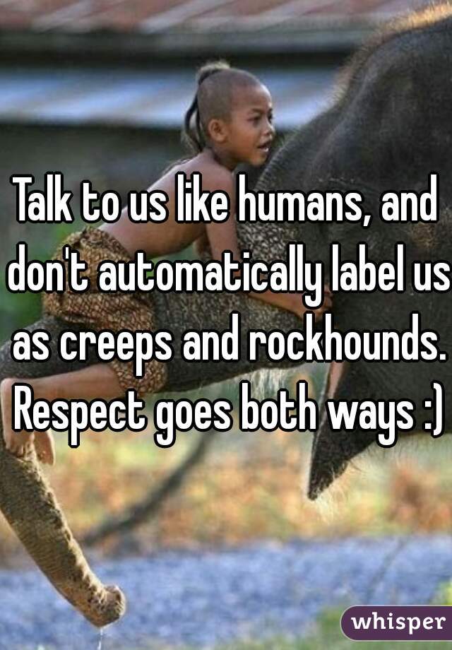 Talk to us like humans, and don't automatically label us as creeps and rockhounds. Respect goes both ways :)