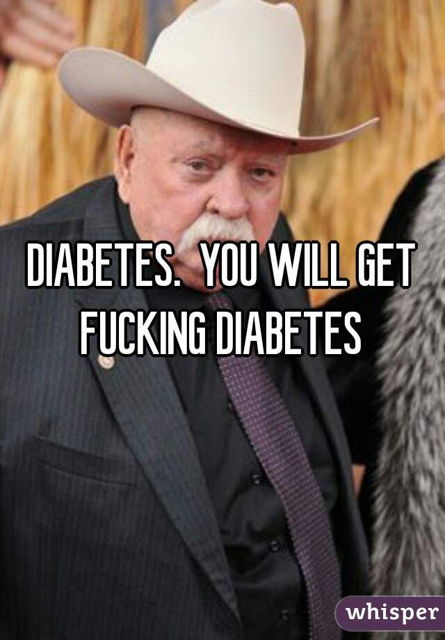 DIABETES.  YOU WILL GET FUCKING DIABETES 