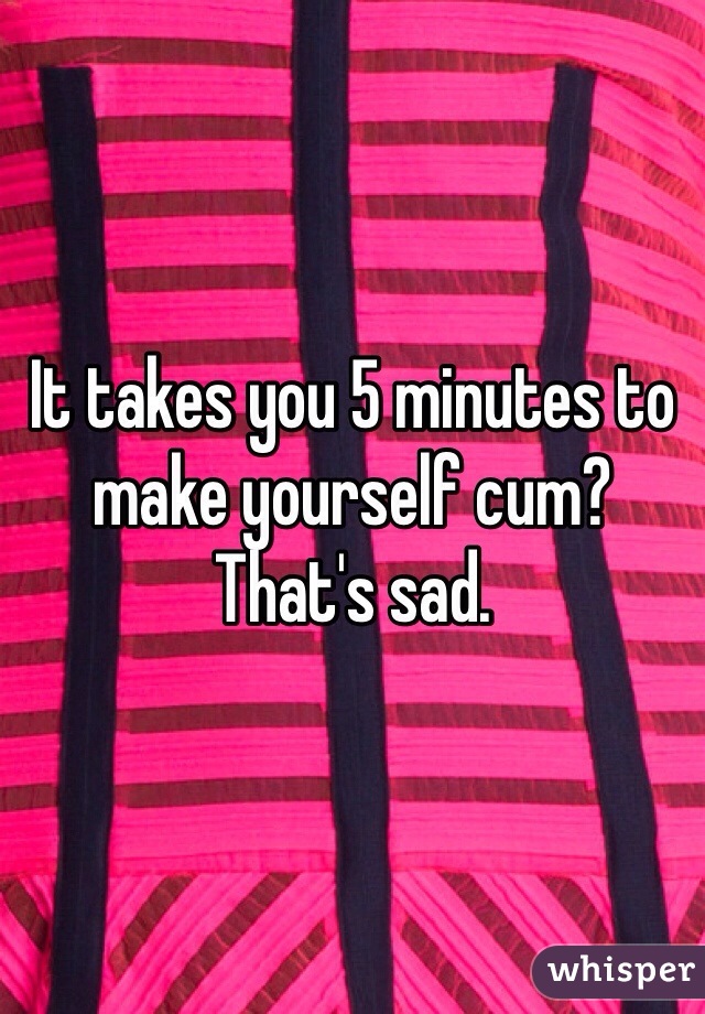 It takes you 5 minutes to make yourself cum? That's sad. 