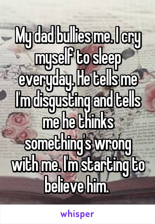 My dad bullies me. I cry myself to sleep everyday. He tells me I'm disgusting and tells me he thinks something's wrong with me. I'm starting to believe him. 
