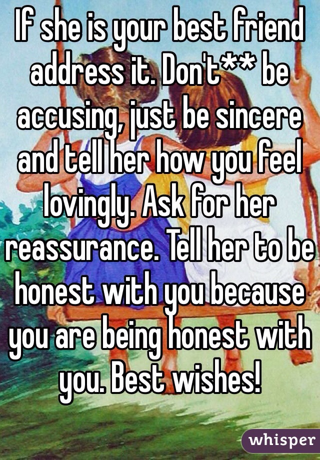 If she is your best friend address it. Don't** be accusing, just be sincere and tell her how you feel lovingly. Ask for her reassurance. Tell her to be honest with you because you are being honest with you. Best wishes! 