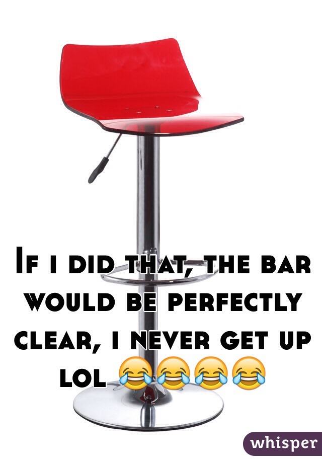 If i did that, the bar would be perfectly clear, i never get up lol 😂😂😂😂