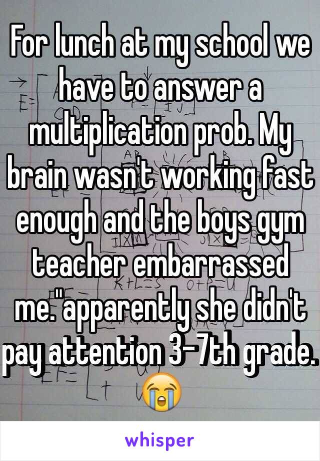 For lunch at my school we have to answer a multiplication prob. My brain wasn't working fast enough and the boys gym teacher embarrassed me."apparently she didn't pay attention 3-7th grade. 😭