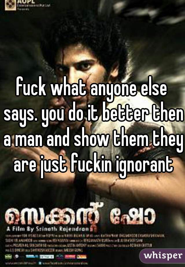 fuck what anyone else says. you do it better then a man and show them they are just fuckin ignorant