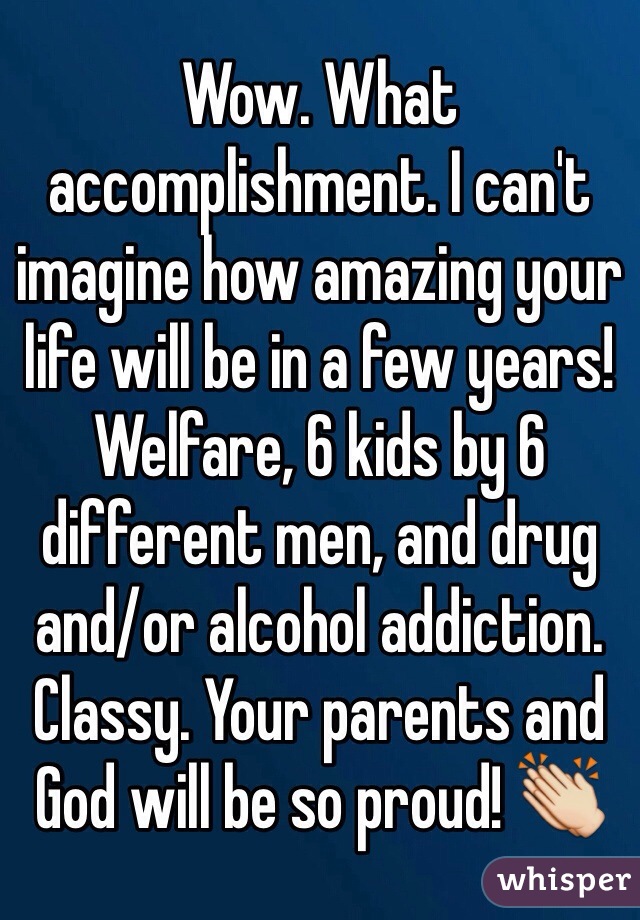 Wow. What accomplishment. I can't imagine how amazing your life will be in a few years! Welfare, 6 kids by 6 different men, and drug and/or alcohol addiction. Classy. Your parents and God will be so proud! 👏