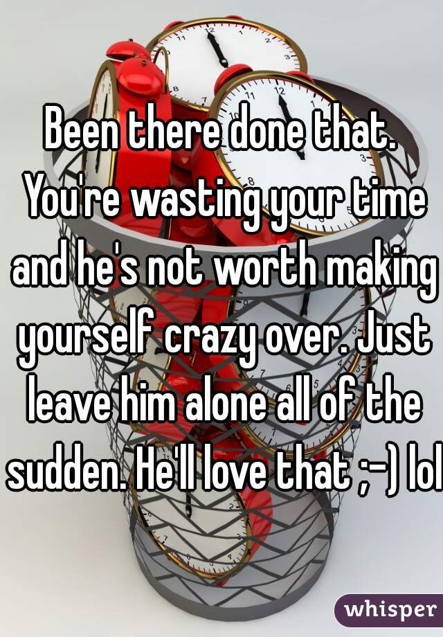 Been there done that. You're wasting your time and he's not worth making yourself crazy over. Just leave him alone all of the sudden. He'll love that ;-) lol