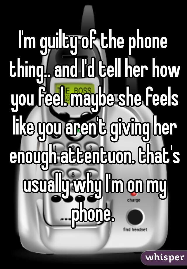 I'm guilty of the phone thing.. and I'd tell her how you feel. maybe she feels like you aren't giving her enough attentuon. that's usually why I'm on my phone. 