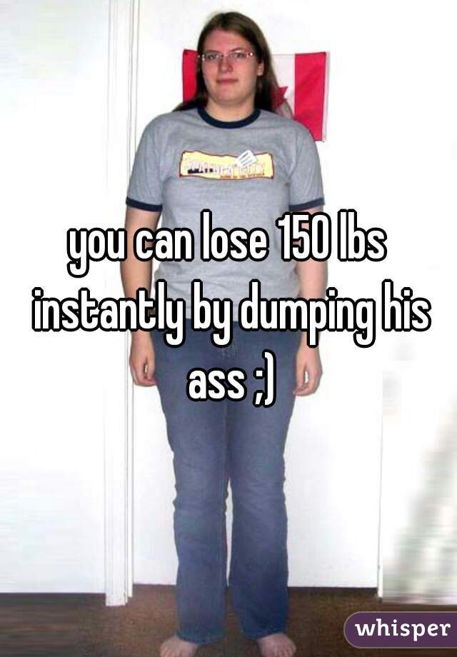 you can lose 150 lbs instantly by dumping his ass ;)