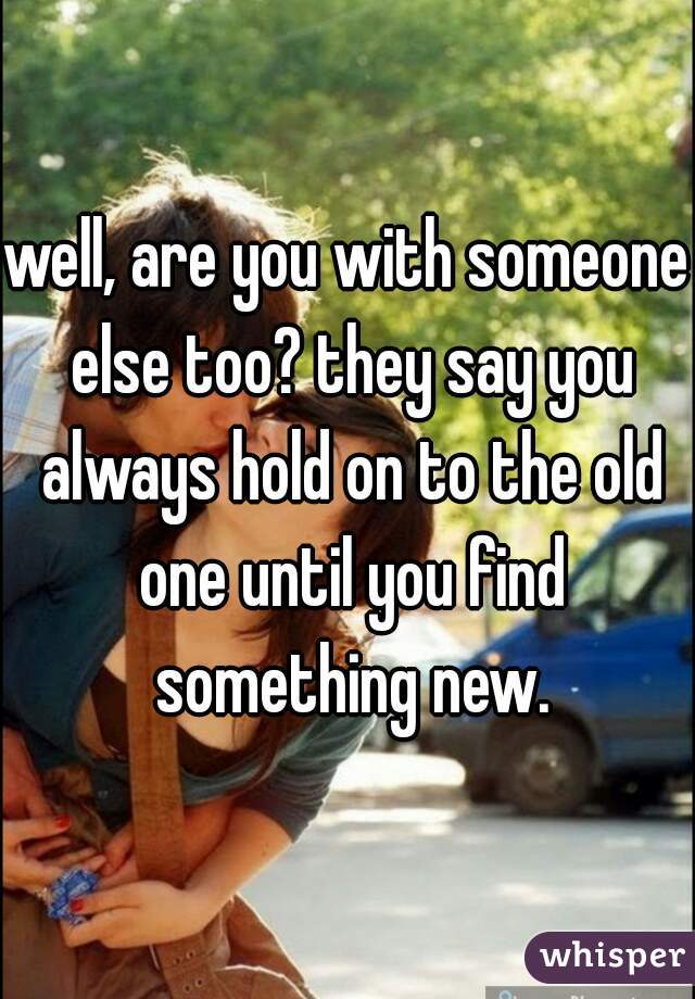 well, are you with someone else too? they say you always hold on to the old one until you find something new.