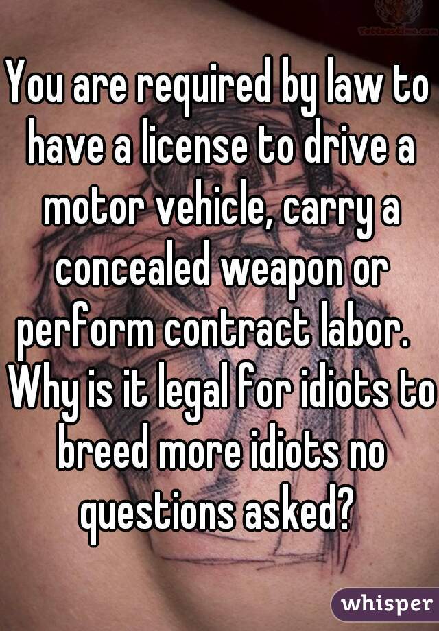 You are required by law to have a license to drive a motor vehicle, carry a concealed weapon or perform contract labor.   Why is it legal for idiots to breed more idiots no questions asked? 