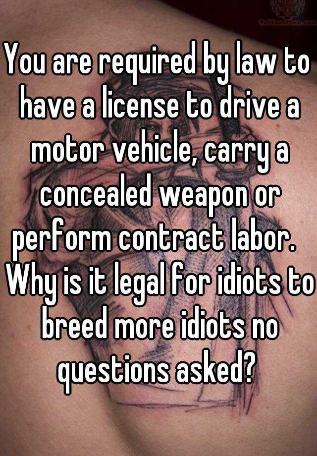 You are required by law to have a license to drive a motor vehicle, carry a concealed weapon or perform contract labor.   Why is it legal for idiots to breed more idiots no questions asked? 