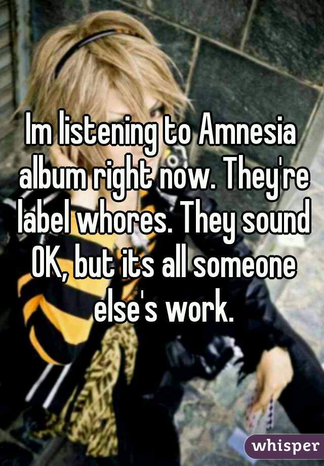 Im listening to Amnesia album right now. They're label whores. They sound OK, but its all someone else's work.