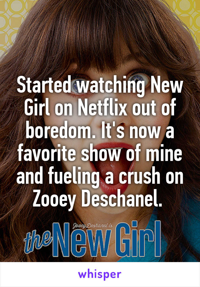 Started watching New Girl on Netflix out of boredom. It's now a favorite show of mine and fueling a crush on Zooey Deschanel. 