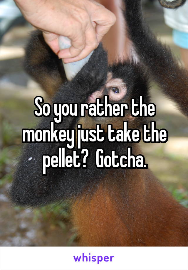 So you rather the monkey just take the pellet?  Gotcha.