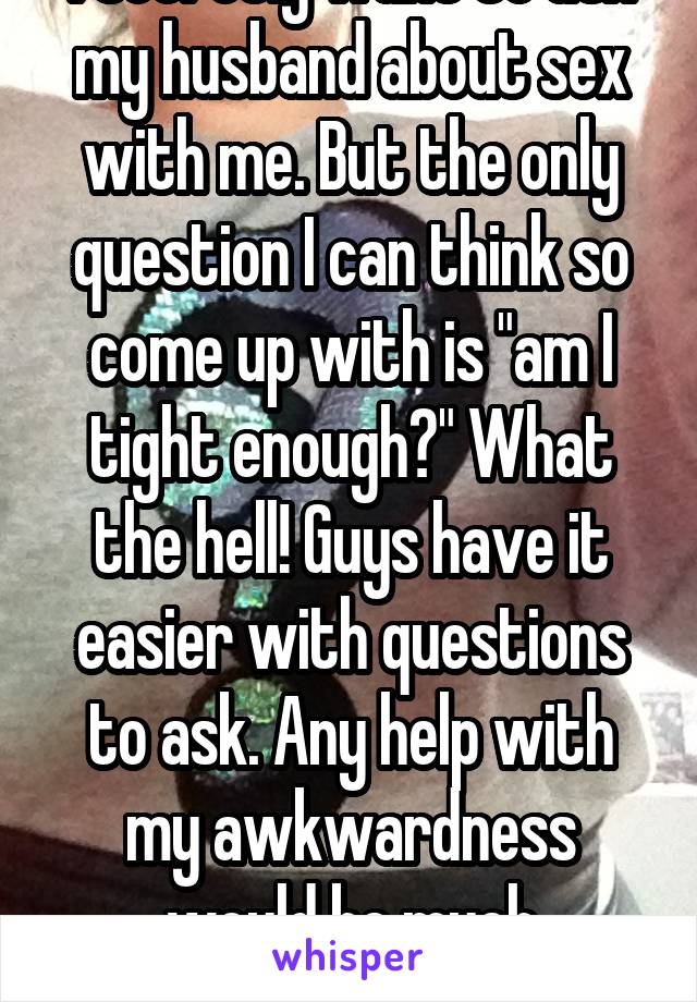 I secretly want to ask my husband about sex with me. But the only question I can think so come up with is "am I tight enough?" What the hell! Guys have it easier with questions to ask. Any help with my awkwardness would be much appreciated...