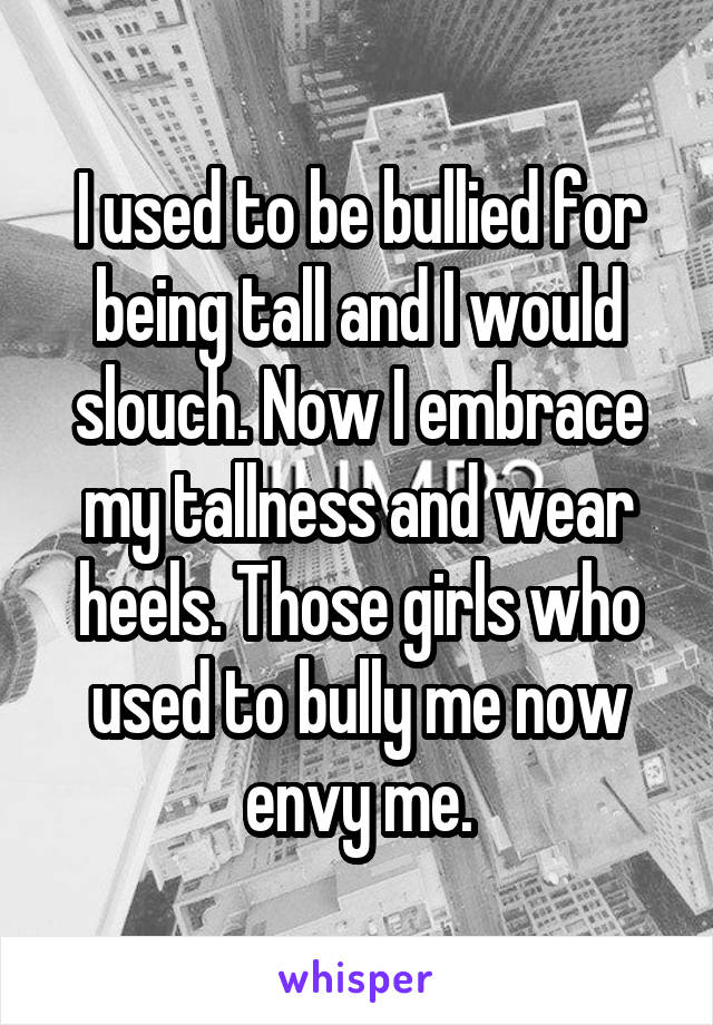 I used to be bullied for being tall and I would slouch. Now I embrace my tallness and wear heels. Those girls who used to bully me now envy me.