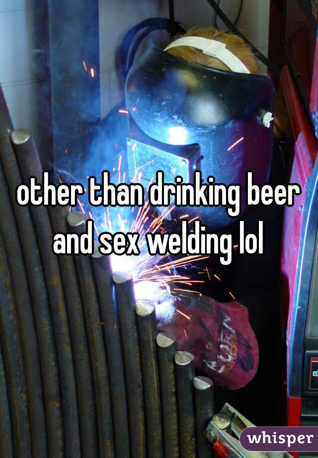 other than drinking beer and sex welding lol 