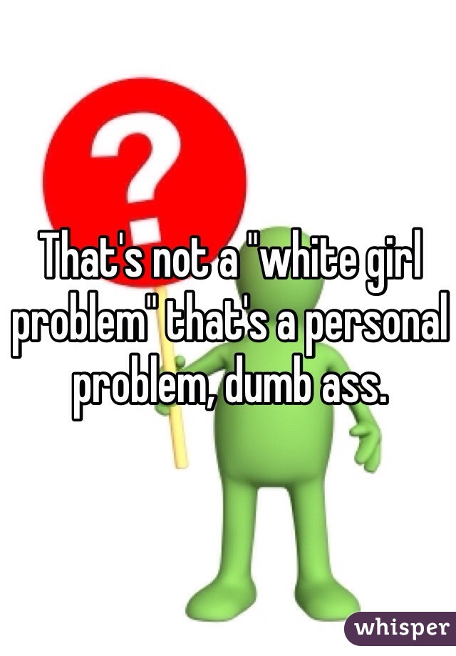 That's not a "white girl problem" that's a personal problem, dumb ass. 