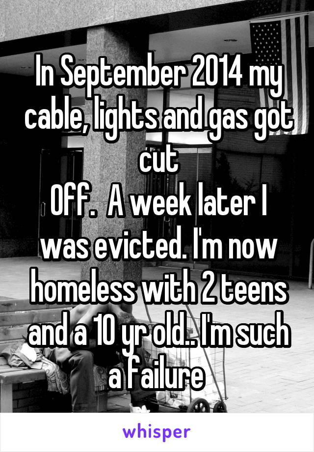 In September 2014 my cable, lights and gas got cut
Off.  A week later I was evicted. I'm now homeless with 2 teens and a 10 yr old.. I'm such a failure 