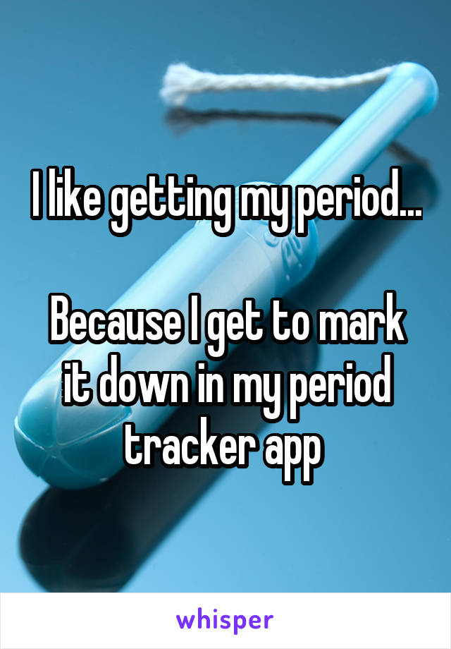 I like getting my period... 
Because I get to mark it down in my period tracker app 