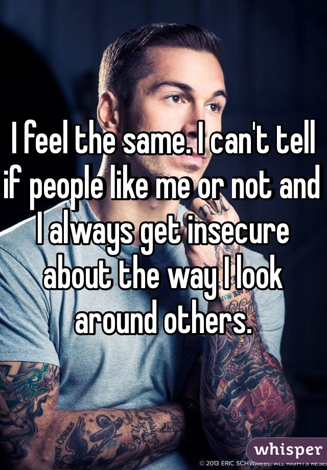 I feel the same. I can't tell if people like me or not and I always get insecure about the way I look around others. 