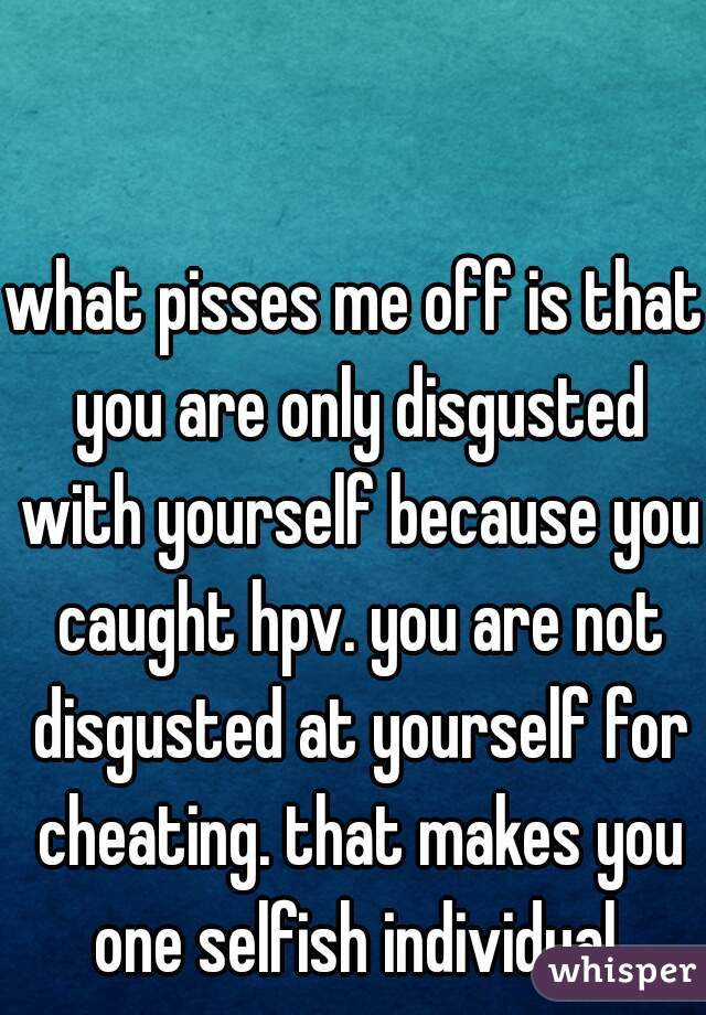 what pisses me off is that you are only disgusted with yourself because you caught hpv. you are not disgusted at yourself for cheating. that makes you one selfish individual.