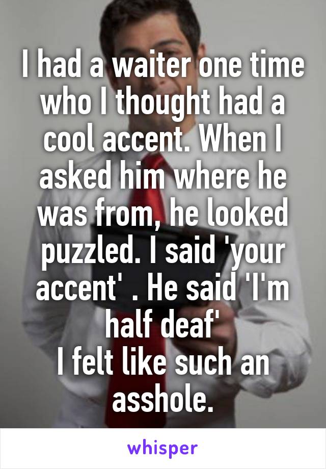 I had a waiter one time who I thought had a cool accent. When I asked him where he was from, he looked puzzled. I said 'your accent' . He said 'I'm half deaf'
I felt like such an asshole.