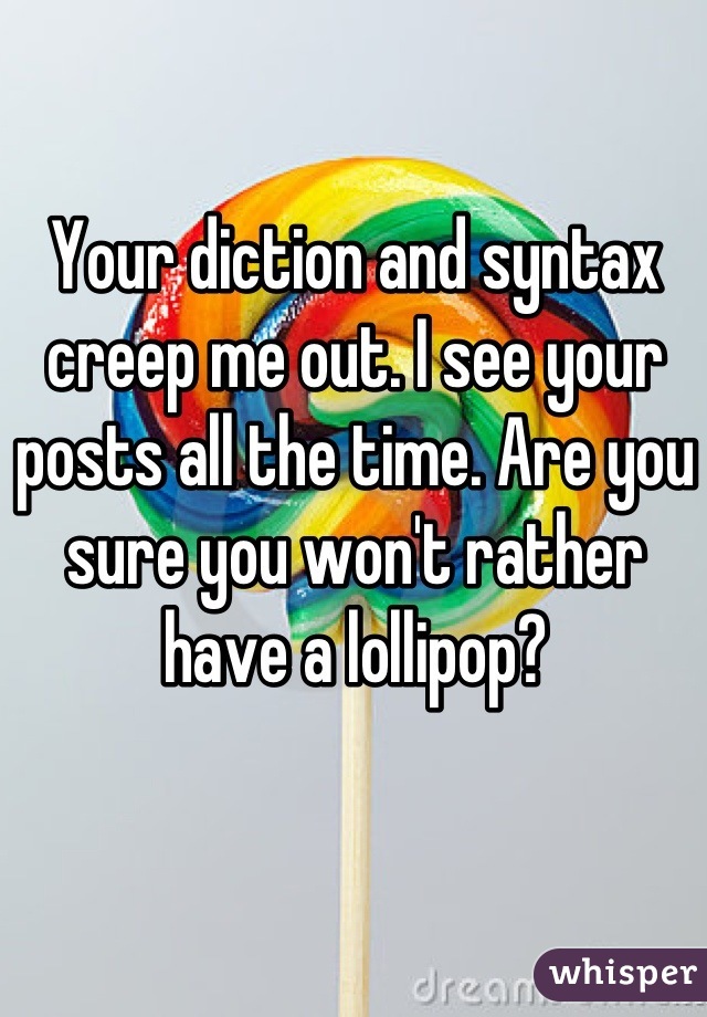 Your diction and syntax creep me out. I see your posts all the time. Are you sure you won't rather have a lollipop?