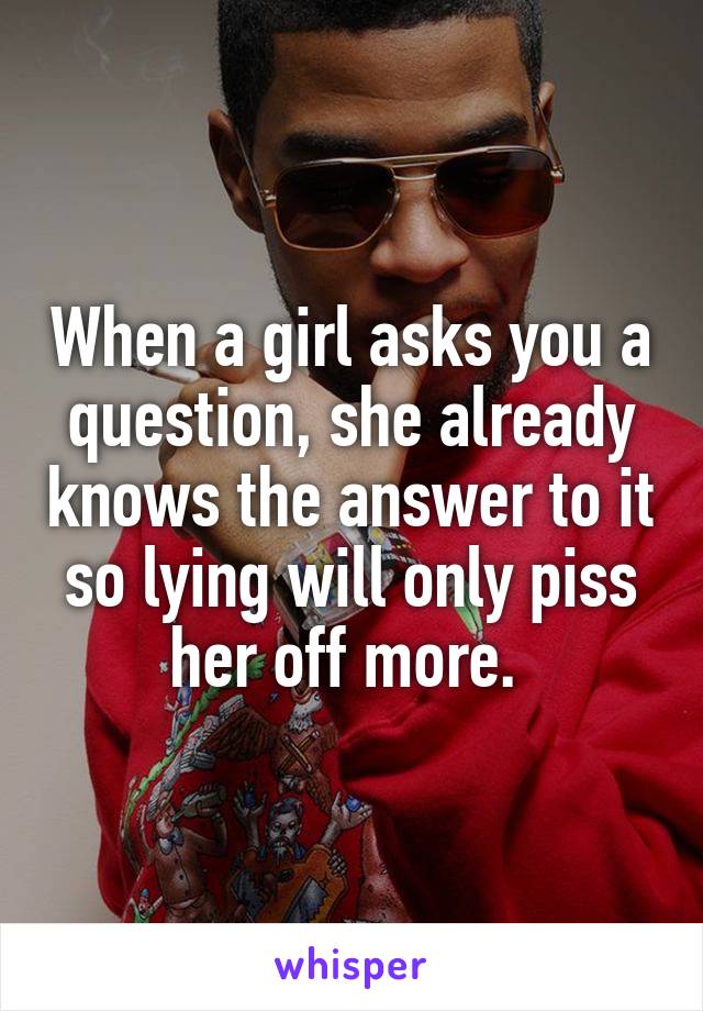 When a girl asks you a question, she already knows the answer to it so lying will only piss her off more. 
