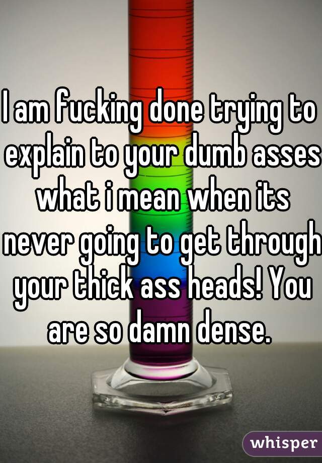 I am fucking done trying to explain to your dumb asses what i mean when its never going to get through your thick ass heads! You are so damn dense. 