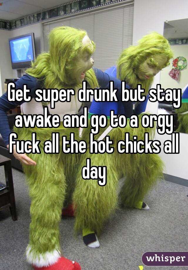 Get super drunk but stay awake and go to a orgy fuck all the hot chicks all day