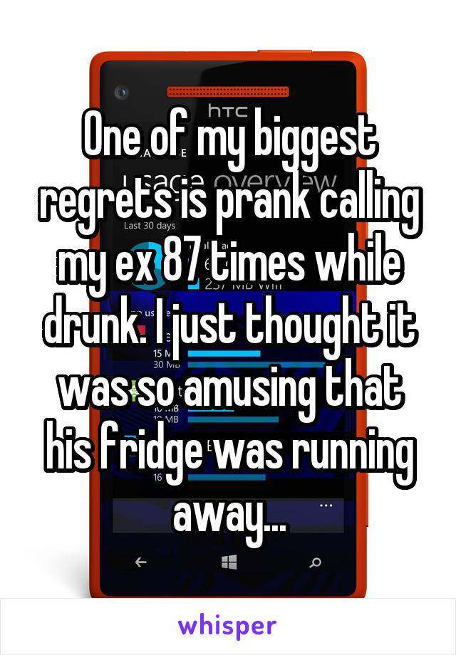 One of my biggest regrets is prank calling my ex 87 times while drunk. I just thought it was so amusing that his fridge was running away...