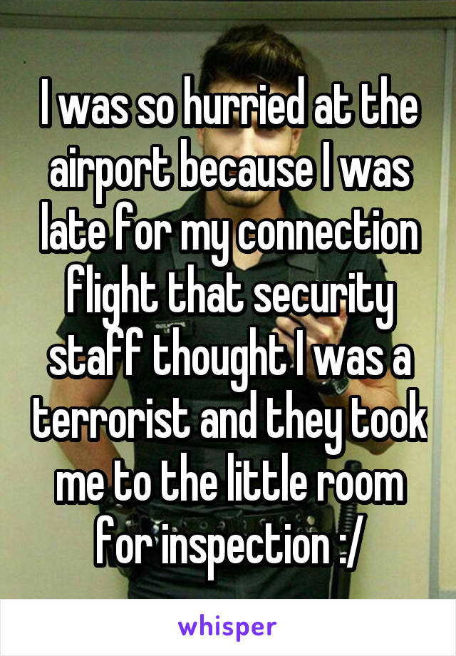 I was so hurried at the airport because I was late for my connection flight that security staff thought I was a terrorist and they took me to the little room for inspection :/