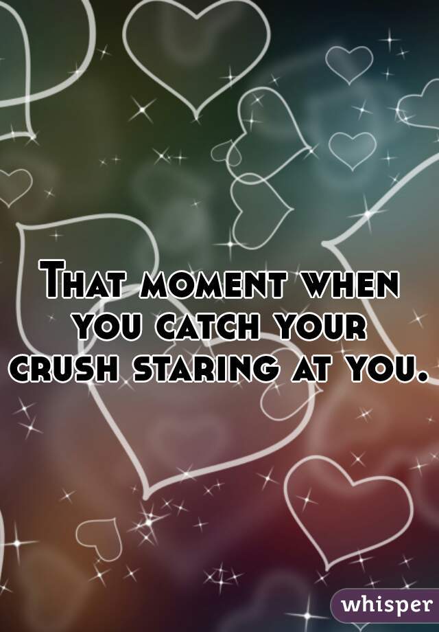 
That moment when you catch your 
crush staring at you..