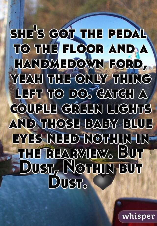 she's got the pedal to the floor and a handmedown ford, yeah the only thing left to do. catch a couple green lights and those baby blue eyes need nothin in the rearview. But Dust, Nothin but Dust. ❤