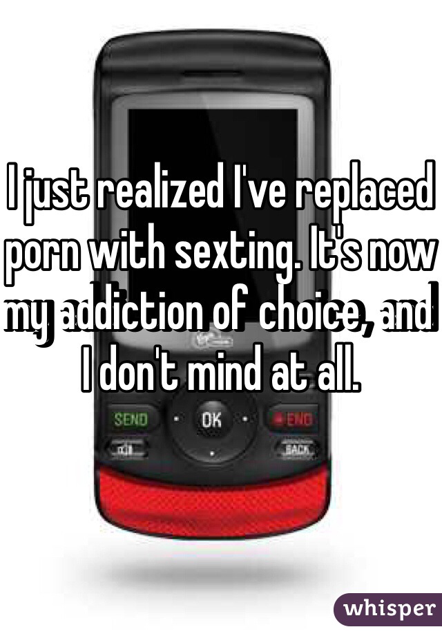 I just realized I've replaced porn with sexting. It's now my addiction of choice, and I don't mind at all. 