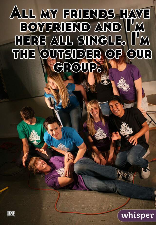 All my friends have boyfriend and I'm here all single. I'm the outsider of our group.  