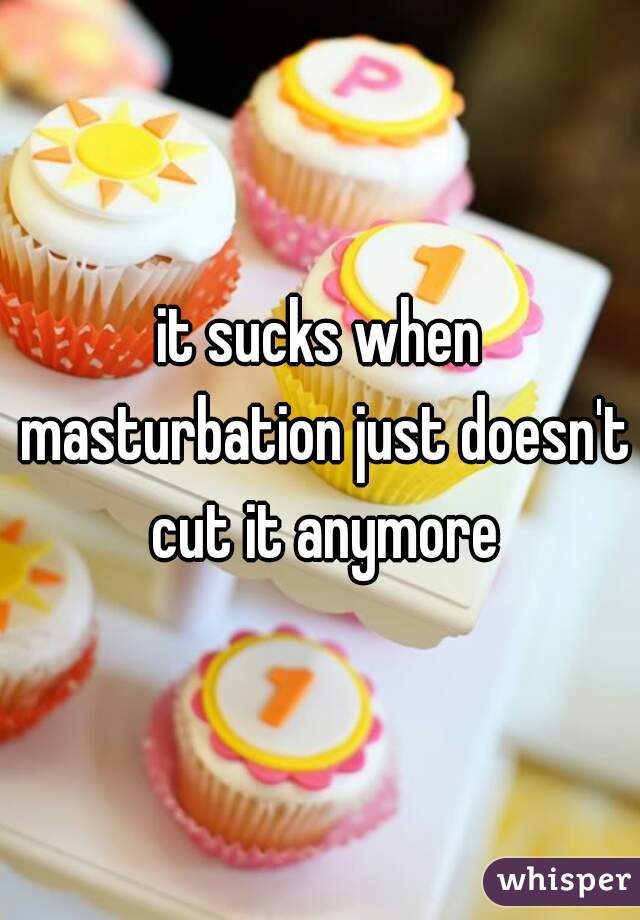 it sucks when masturbation just doesn't cut it anymore

