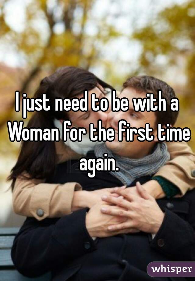 I just need to be with a Woman for the first time again.