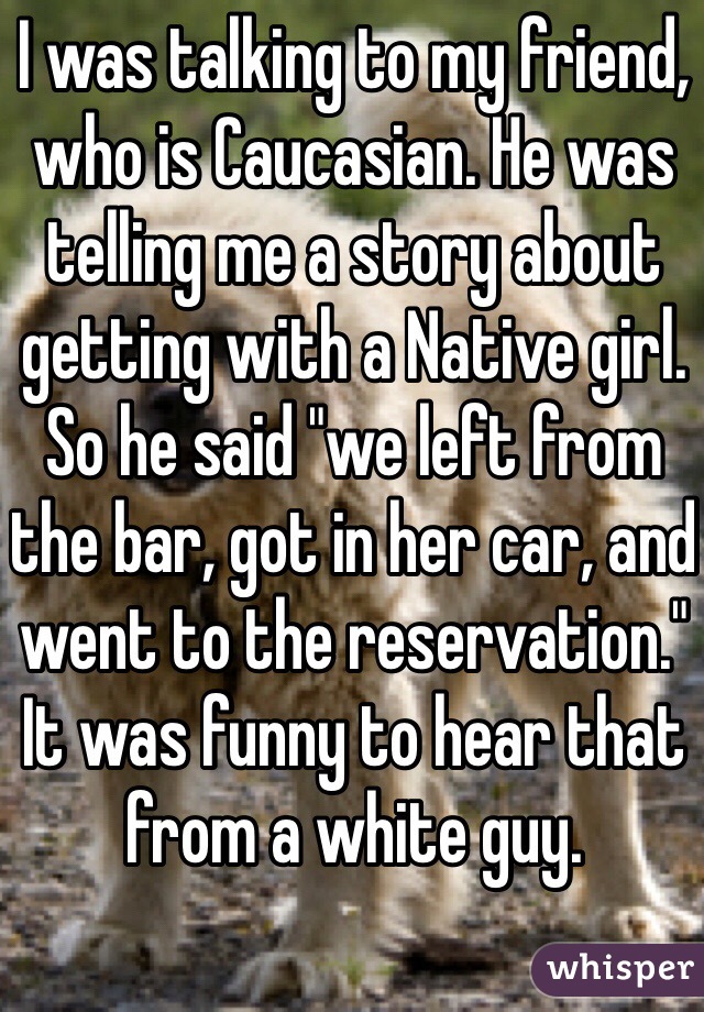 I was talking to my friend, who is Caucasian. He was telling me a story about getting with a Native girl. So he said "we left from the bar, got in her car, and went to the reservation." It was funny to hear that from a white guy. 